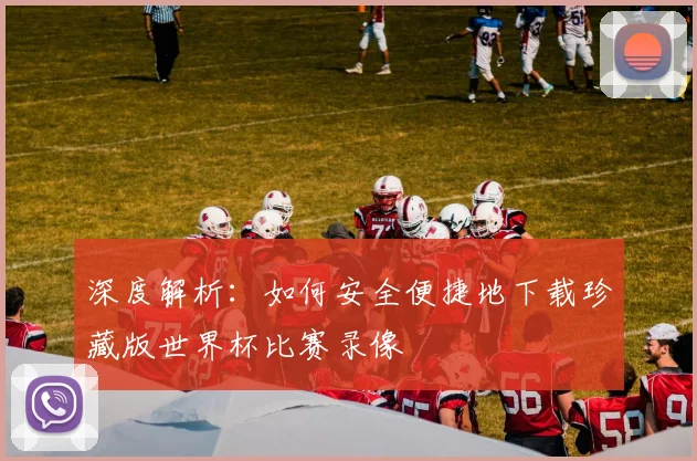 深度解析:如何安全便捷地下载珍藏版世界杯比赛录像