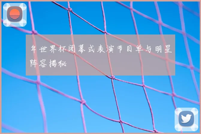 年世界杯闭幕式表演节目单与明星阵容揭秘