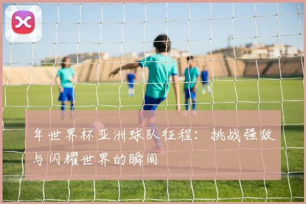 年世界杯亚洲球队征程：挑战强敌与闪耀世界的瞬间