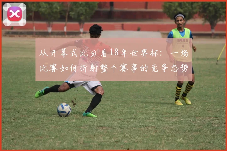 从开幕式比分看18年世界杯：一场比赛如何折射整个赛事的竞争态势