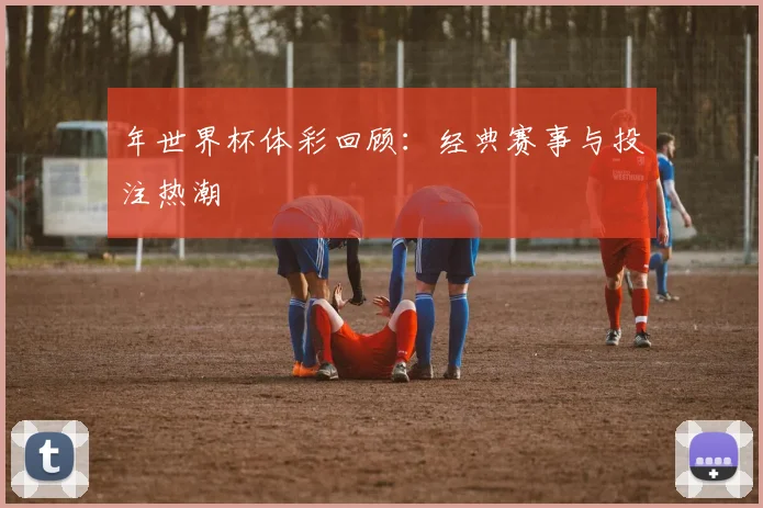 年世界杯体彩回顾：经典赛事与投注热潮