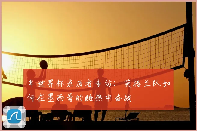 年世界杯亲历者专访：英格兰队如何在墨西哥的酷热中奋战