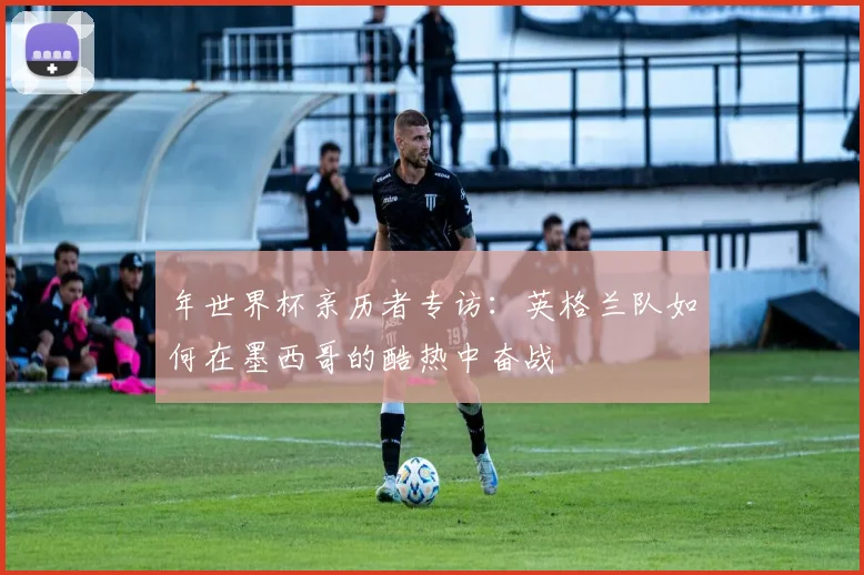 年世界杯亲历者专访：英格兰队如何在墨西哥的酷热中奋战